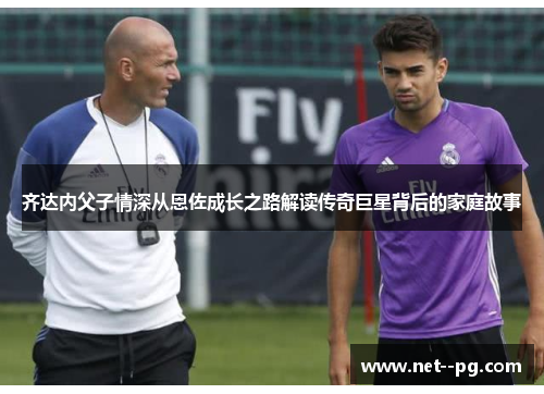 齐达内父子情深从恩佐成长之路解读传奇巨星背后的家庭故事
