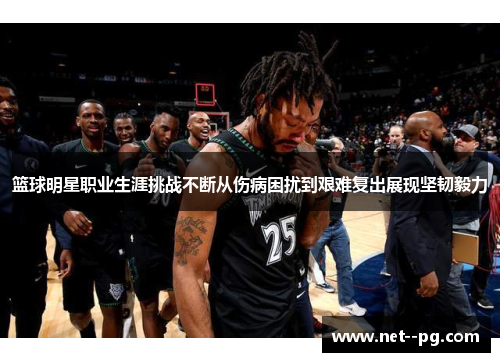 篮球明星职业生涯挑战不断从伤病困扰到艰难复出展现坚韧毅力