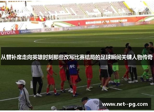 从替补席走向英雄时刻那些改写比赛结局的足球瞬间关键人物传奇