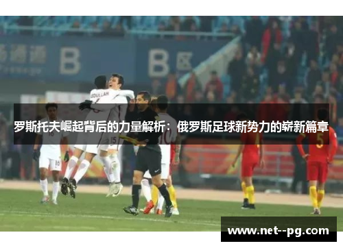 罗斯托夫崛起背后的力量解析：俄罗斯足球新势力的崭新篇章