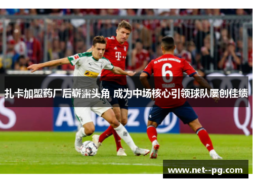 扎卡加盟药厂后崭露头角 成为中场核心引领球队屡创佳绩