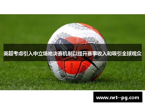 英超考虑引入中立场地决赛机制以提升赛事收入和吸引全球观众