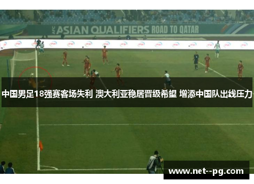 中国男足18强赛客场失利 澳大利亚稳居晋级希望 增添中国队出线压力