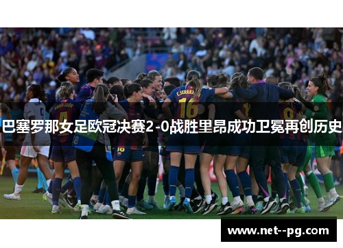 巴塞罗那女足欧冠决赛2-0战胜里昂成功卫冕再创历史