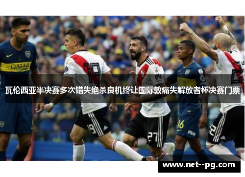 瓦伦西亚半决赛多次错失绝杀良机终让国际敦痛失解放者杯决赛门票 瓦伦西亚半决赛多次错失绝杀良机终让国际敦痛失解放者杯决赛门票