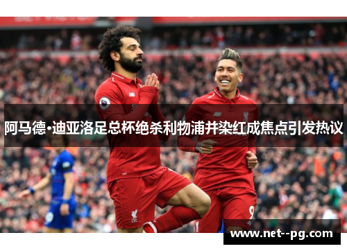 阿马德·迪亚洛足总杯绝杀利物浦并染红成焦点引发热议